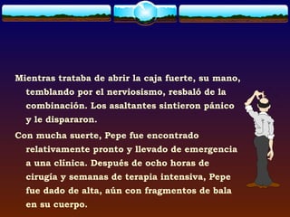 Mientras trataba de abrir la caja fuerte, su mano,
  temblando por el nerviosismo, resbaló de la
  combinación. Los asaltantes sintieron pánico
  y le dispararon.
Con mucha suerte, Pepe fue encontrado
  relativamente pronto y llevado de emergencia
  a una clínica. Después de ocho horas de
  cirugía y semanas de terapia intensiva, Pepe
  fue dado de alta, aún con fragmentos de bala
  en su cuerpo.
 