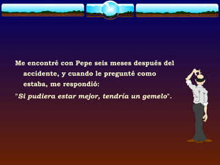 Me encontré con Pepe seis meses después del
  accidente, y cuando le pregunté como
  estaba, me respondió:
"Si pudiera estar mejor, tendría un gemelo".
 