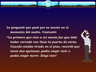 Le pregunté que pasó por su mente en el
  momento del asalto. Contestó:
“Lo primero que vino a mi mente fue que debí
  haber cerrado con llave la puerta de atrás.
  Cuando estaba tirado en el piso, recordé que
  tenía dos opciones: podía elegir vivir o
  podía elegir morir. Elegí vivir".
 