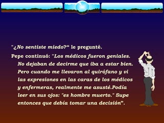 "¿No sentiste miedo?“ le pregunté.
Pepe continuó: "Los médicos fueron geniales.
  No dejaban de decirme que iba a estar bien.
  Pero cuando me llevaron al quirófano y vi
  las expresiones en las caras de los médicos
  y enfermeras, realmente me asusté.Podía
  leer en sus ojos: "es hombre muerto." Supe
  entonces que debía tomar una decisión”.
 