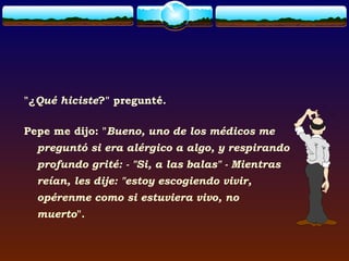 "¿Qué hiciste?" pregunté.

Pepe me dijo: "Bueno, uno de los médicos me
  preguntó si era alérgico a algo, y respirando
  profundo grité: - "Si, a las balas" - Mientras
  reían, les dije: "estoy escogiendo vivir,
  opérenme como si estuviera vivo, no
  muerto".
 