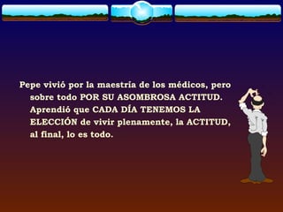 Pepe vivió por la maestría de los médicos, pero
  sobre todo POR SU ASOMBROSA ACTITUD.
  Aprendió que CADA DÍA TENEMOS LA
  ELECCIÓN de vivir plenamente, la ACTITUD,
  al final, lo es todo.
 