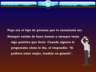 Pepe era el tipo de persona que te encantaría ser.

Siempre estaba de buen humor y siempre tenía
  algo positivo que decir. Cuando alguien le
  preguntaba cómo le iba, el respondía: "Si
  pudiera estar mejor, tendría un gemelo".
 