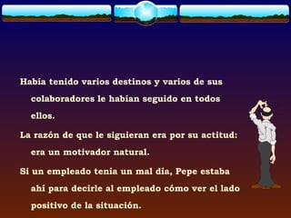 Había tenido varios destinos y varios de sus
  colaboradores le habían seguido en todos
  ellos.

La razón de que le siguieran era por su actitud:
  era un motivador natural.

Si un empleado tenía un mal día, Pepe estaba
  ahí para decirle al empleado cómo ver el lado
  positivo de la situación.
 