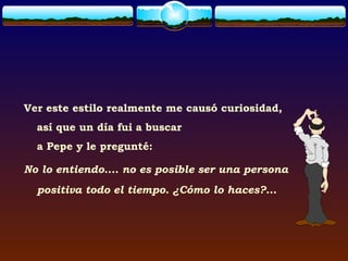 Ver este estilo realmente me causó curiosidad,
  así que un día fui a buscar
  a Pepe y le pregunté:

No lo entiendo.... no es posible ser una persona
  positiva todo el tiempo. ¿Cómo lo haces?...
 