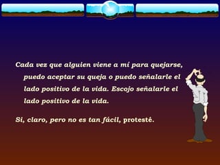 Cada vez que alguien viene a mí para quejarse,
  puedo aceptar su queja o puedo señalarle el
  lado positivo de la vida. Escojo señalarle el
  lado positivo de la vida.

Si, claro, pero no es tan fácil, protesté.
 