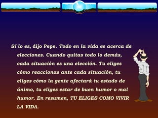 Sí lo es, dijo Pepe. Todo en la vida es acerca de
  elecciones. Cuando quitas todo lo demás,
  cada situación es una elección. Tu eliges
  cómo reaccionas ante cada situación, tu
  eliges cómo la gente afectará tu estado de
  ánimo, tu eliges estar de buen humor o mal
  humor. En resumen, TU ELIGES COMO VIVIR
  LA VIDA.
 