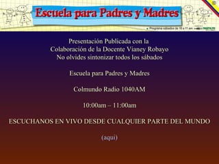 Presentación Publicada con la
          Colaboración de la Docente Vianey Robayo
            No olvides sintonizar todos los sábados

                Escuela para Padres y Madres

                  Colmundo Radio 1040AM

                     10:00am – 11:00am

ESCUCHANOS EN VIVO DESDE CUALQUIER PARTE DEL MUNDO

                           (aqui)
 