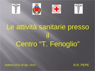 Le attività sanitarie presso
il
Centro “T. Fenoglio”
R.R. PEPESettimo (TO) 20 apr. 2013
 