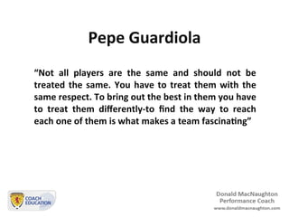 Pepe	
  Guardiola	
  
“Not	
   all	
   players	
   are	
   the	
   same	
   and	
   should	
   not	
   be	
  
treated	
  the	
  same.	
  You	
  have	
  to	
  treat	
  them	
  with	
  the	
  
same	
  respect.	
  To	
  bring	
  out	
  the	
  best	
  in	
  them	
  you	
  have	
  
to	
   treat	
   them	
   diﬀerently-­‐to	
   ﬁnd	
   the	
   way	
   to	
   reach	
  
each	
  one	
  of	
  them	
  is	
  what	
  makes	
  a	
  team	
  fascinaBng”	
  
 