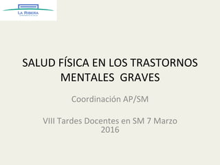 SALUD	
  FÍSICA	
  EN	
  LOS	
  TRASTORNOS	
  
MENTALES	
  	
  GRAVES	
  
Coordinación	
  AP/SM	
  
	
  
VIII	
  Tardes	
  Docentes	
  en	
  SM	
  7	
  Marzo	
  
2016	
  
 
