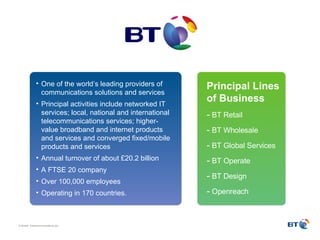 One of the world’s leading providers of communications solutions and services  Principal activities include networked IT services; local, national and international telecommunications services; higher-value broadband and internet products and services and converged fixed/mobile products and services  Annual turnover of about £20.2 billion  A FTSE 20 company Over 100,000 employees Operating in 170 countries. Principal Lines of Business   BT Retail BT Wholesale BT Global Services BT Operate BT Design Openreach 