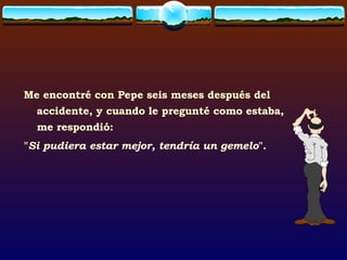 Me encontré con Pepe seis meses después del accidente, y cuando le pregunté como estaba, me respondió: " Si pudiera estar mejor, tendría un gemelo ". 