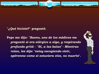 "¿ Qué hiciste ?" pregunté. Pepe me dijo: " Bueno, uno de los médicos me preguntó si era alérgico a algo, y respirando profundo grité: - "Si, a las balas" - Mientras reían, les dije: "estoy escogiendo vivir, opérenme como si estuviera vivo, no muerto ". 