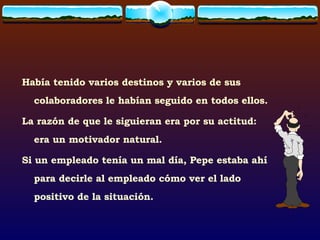 Había tenido varios destinos y varios de sus colaboradores le habían seguido en todos ellos. La razón de que le siguieran era por su actitud: era un motivador natural. Si un empleado tenía un mal día, Pepe estaba ahí para decirle al empleado cómo ver el lado positivo de la situación. 