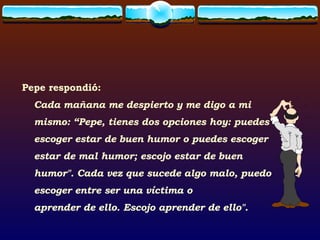 Pepe respondió: Cada mañana me despierto y me digo a mi mismo: “Pepe, tienes dos opciones hoy: puedes escoger estar de buen humor o puedes escoger estar de mal humor; escojo estar de buen humor". Cada vez que sucede algo malo, puedo escoger entre ser una víctima o  aprender de ello. Escojo aprender de ello". 