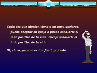 Cada vez que alguien viene a mí para quejarse, puedo aceptar su queja o puedo señalarle el lado positivo de la vida. Escojo señalarle el lado positivo de la vida. Si, claro, pero no es tan fácil,  protesté. 