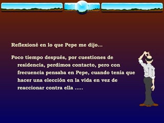 Reflexioné en lo que Pepe me dijo... Poco tiempo después, por cuestiones de residencia, perdimos contacto, pero con frecuencia pensaba en Pepe, cuando tenía que hacer una elección en la vida en vez de reaccionar contra ella ….. 
