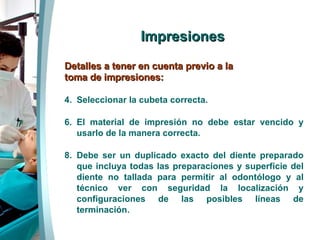 Impresiones Detalles a tener en cuenta previo a la toma de impresiones: Seleccionar la cubeta correcta. El material de impresión no debe estar vencido y usarlo de la manera correcta. Debe ser un duplicado exacto del diente preparado que incluya todas las preparaciones y superficie del diente no tallada para permitir al odontólogo y al técnico ver con seguridad la localización y configuraciones de las posibles líneas de terminación. 
