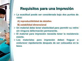 Requisitos para una Impresión La exactitud puede ser considerada bajo dos puntos de vista: A) reproductibilidad de detalles  B) estabilidad dimensional Un material debe tener elasticidad para permitir su retiro sin ninguna deformación permanente. El material para impresión necesita tener la resistencia exacta. Los materiales para impresión deben fraguar o endurecer rápidamente después de ser colocados en la boca. 