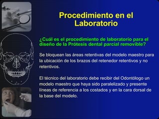 Procedimiento en el Laboratorio ¿Cuál es el procedimiento de laboratorio para el diseño de la Prótesis dental parcial removible? Se bloquean las áreas retentivas del modelo maestro para la ubicación de los brazos del retenedor retentivos y no retentivos. El técnico del laboratorio debe recibir del Odontólogo un modelo maestro que haya sido paralelizado y presente líneas de referencia a los costados y en la cara dorsal de la base del modelo. 