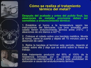 Cómo se realiza el tratamiento térmico del metal? Después del acabado y antes del pulido final, las aleaciones de metales preciosos deben ser sometidas a endurecimiento térmico: 1. Estabilice el horno a la temperatura según las instrucciones del fabricante. Los oros amarillos para colado tienen endurecimiento térmico entre 315°C  y aleaciones de oro blanco a 427°C. 2. Coloque el colado sobre una bandeja metálica, llévela al horno, cierre la puerta y déjela allí 15 minutos para la absorción de calor. 3. Retire la bandeja al terminar este periodo, dejando el colado sobre ella y deje que se enfríe sobre la mesa de trabajo. Este tratamiento producirá del 85% al 100% de la resistencia brindada por el variable proceso de enfriamiento-calentamiento y evitará toda posibilidad de distorsión a causa del endurecimiento térmico. 