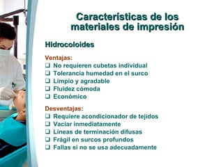 Características de los materiales de impresión Hidrocoloides Ventajas: No requieren cubetas individual Tolerancia humedad en el surco Limpio y agradable Fluidez cómoda Económico Desventajas: Requiere acondicionador de tejidos Vaciar inmediatamente Líneas de terminación difusas Frágil en surcos profundos Fallas si no se usa adecuadamente 