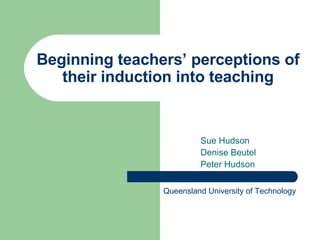 Beginning teachers’ perceptions of their induction into teaching Sue Hudson Denise Beutel Peter Hudson Queensland University of Technology 