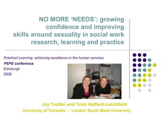 NO MORE ‘NEEDS’: growing confidence and improving  skills around sexuality in social work research, learning and practice Practical Learning: achieving excellence in the human services PEPE  conference Edinburgh  2008 Joy Trotter and Trish Hafford-Letchfield  University of Teesside  -  London South Bank University 