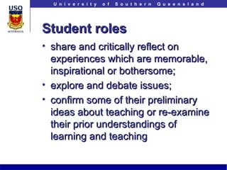 Student roles share and critically reflect on experiences which are memorable, inspirational or bothersome; explore and debate issues; confirm some of their preliminary ideas about teaching or re-examine their prior understandings of learning and teaching 