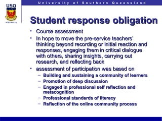 Student response obligation Course assessment In hope to move the pre-service teachers’ thinking beyond recording or initial reaction and responses, engaging them in critical dialogue with others, sharing insights, carrying out research, and reflecting back  assessment of participation was based on Building and sustaining a community of learners   Promotion of deep discussion   Engaged in professional self reflection and metacognition Professional standards of literacy Reflection of the online community process 