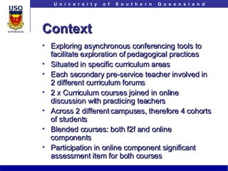 Context Exploring asynchronous conferencing tools to facilitate exploration of pedagogical practices Situated in specific curriculum areas Each secondary pre-service teacher involved in 2 different curriculum forums 2 x Curriculum courses joined in online discussion with practicing teachers Across 2 different campuses, therefore 4 cohorts of students Blended courses: both f2f and online components Participation in online component significant assessment item for both courses 
