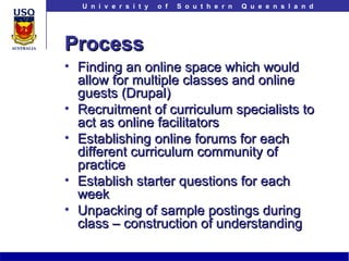 Process Finding an online space which would allow for multiple classes and online guests (Drupal) Recruitment of curriculum specialists to act as online facilitators Establishing online forums for each different curriculum community of practice Establish starter questions for each week Unpacking of sample postings during class – construction of understanding 
