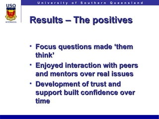 Results – The positives Focus questions made ‘them think’ Enjoyed interaction with peers and mentors over real issues Development of trust and support built confidence over time 
