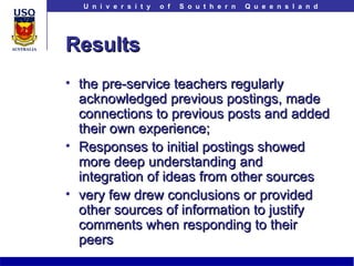 Results the pre-service teachers regularly acknowledged previous postings, made connections to previous posts and added their own experience; Responses to initial postings showed more deep understanding and integration of ideas from other sources very few drew conclusions or provided other sources of information to justify comments when responding to their peers 