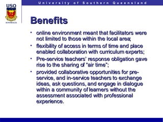 Benefits online environment meant that facilitators were not limited to those within the local area;  flexibility of access in terms of time and place enabled collaboration with curriculum experts; Pre-service teachers’ response obligation gave rise to the sharing of “air time”; provided collaborative opportunities for pre-service, and in-service teachers to exchange ideas, ask questions, and engage in dialogue within a community of learners without the assessment associated with professional experience.  