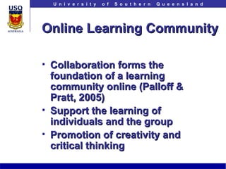 Online Learning Community Collaboration forms the foundation of a learning community online (Palloff & Pratt, 2005) Support the learning of individuals and the group Promotion of creativity and critical thinking 