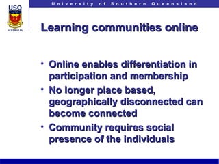 Learning communities online Online enables differentiation in participation and membership No longer place based, geographically disconnected can become connected Community requires social presence of the individuals 