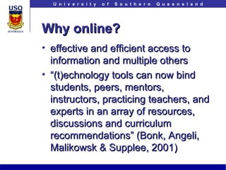 Why online? effective and efficient access to information and multiple others “ (t)echnology tools can now bind students, peers, mentors, instructors, practicing teachers, and experts in an array of resources, discussions and curriculum recommendations” (Bonk, Angeli, Malikowsk & Supplee, 2001)  