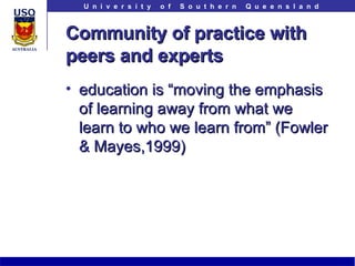 Community of practice with peers and experts education is “moving the emphasis of learning away from what we learn to who we learn from” (Fowler & Mayes,1999) 