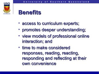 Benefits access to curriculum experts; promotes deeper understanding; view models of professional online interaction; and time to make considered responses, reading, reacting, responding and reflecting at their own convenience 
