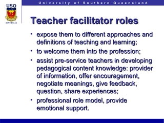 Teacher facilitator roles expose them to different approaches and definitions of teaching and learning; to welcome them into the profession; assist pre-service teachers in developing pedagogical content knowledge: provider of information, offer encouragement, negotiate meanings, give feedback, question, share experiences;  professional role model, provide emotional support. 