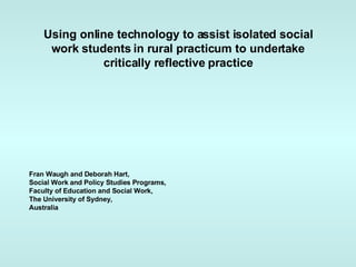 Using online technology to assist isolated social work students in rural practicum to undertake critically reflective practice Fran Waugh and Deborah Hart, Social Work and Policy Studies Programs, Faculty of Education and Social Work, The University of Sydney, Australia 