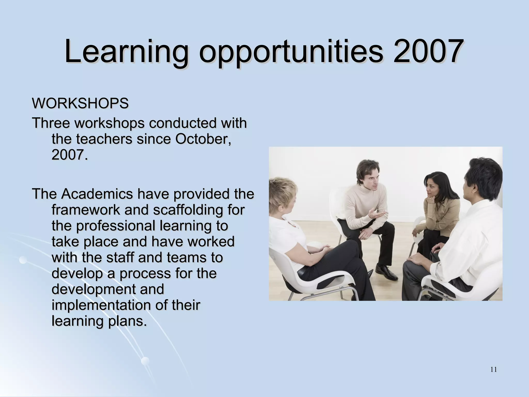 Learning opportunities 2007 WORKSHOPS  Three workshops conducted with the teachers since October, 2007.  The Academics have provided the framework and scaffolding for the professional learning to take place and have worked with the staff and teams to develop a process for the development and implementation of their learning plans. 