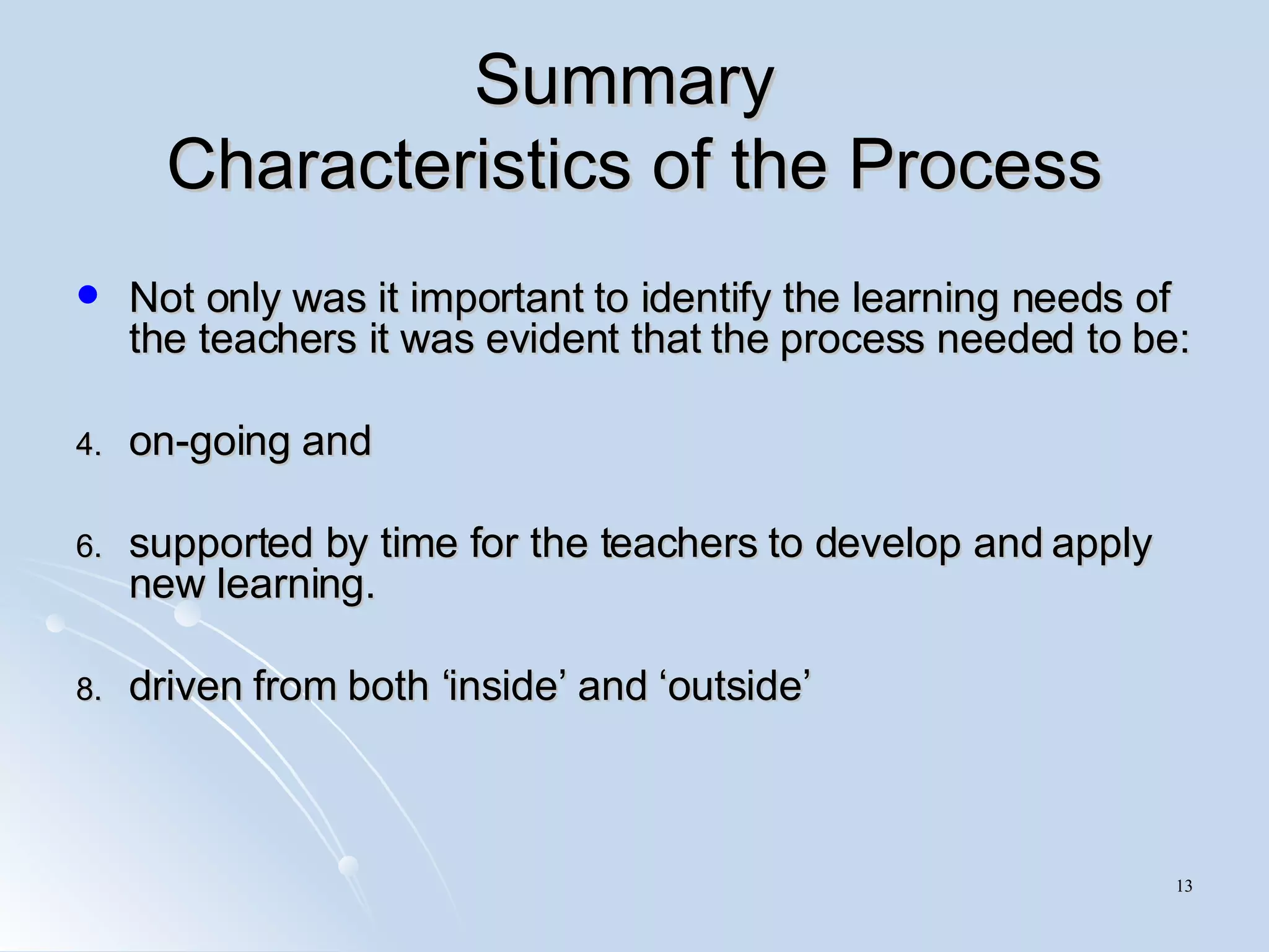 Summary  Characteristics of the Process Not only was it important to identify the learning needs of the teachers it was evident that the process needed to be: on-going and supported by time for the teachers to develop and apply new learning.  driven from both ‘inside’ and ‘outside’ 