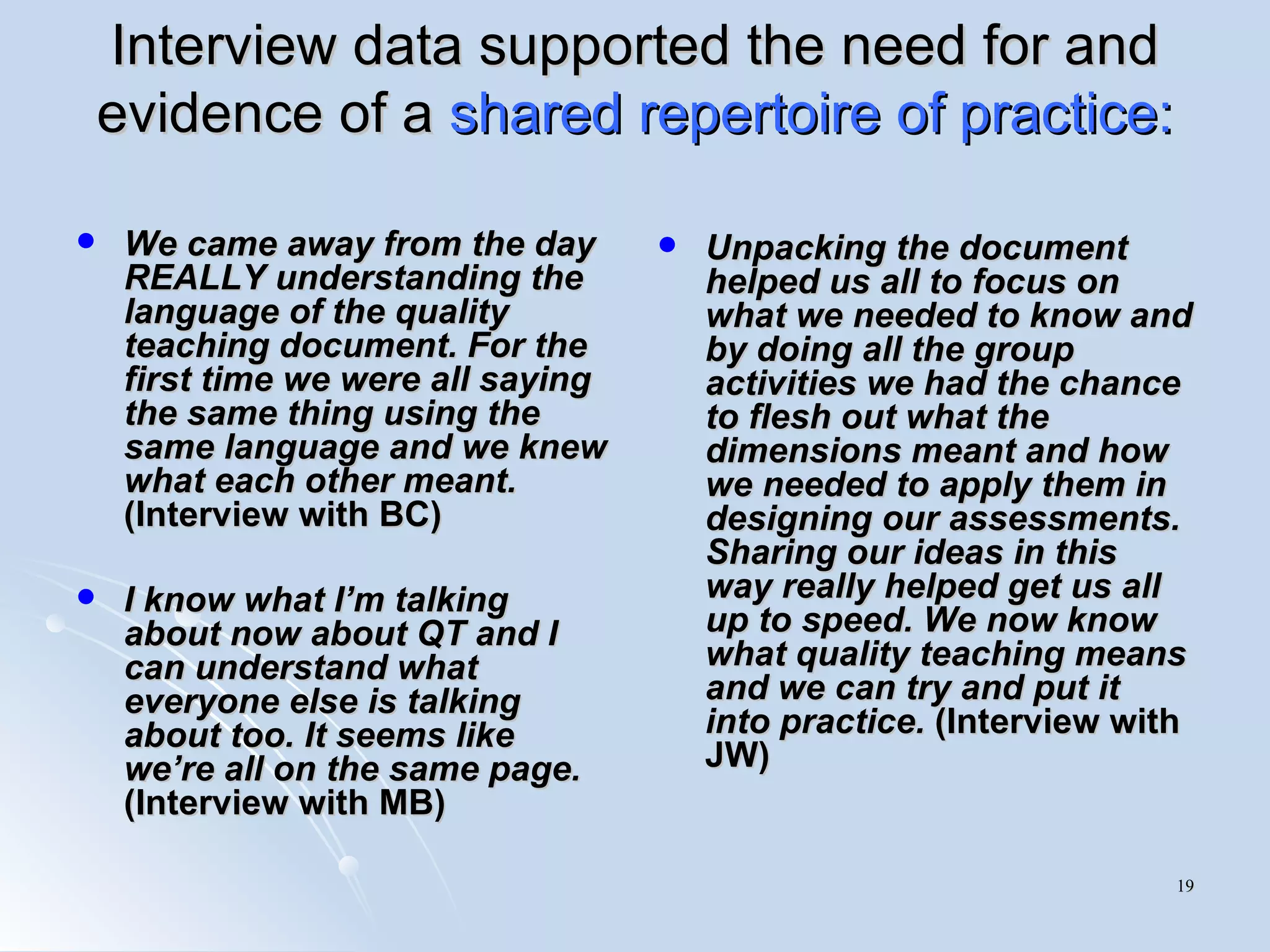 Interview data supported the need for and evidence of a  shared repertoire of practice: We came away from the day REALLY understanding the language of the quality teaching document. For the first time we were all saying the same thing using the same language and we knew what each other meant.  (Interview with BC) I know what I’m talking about now about QT and I can understand what everyone else is talking about too. It seems like we’re all on the same page.  (Interview with MB) Unpacking the document helped us all to focus on what we needed to know and by doing all the group activities we had the chance to flesh out what the dimensions meant and how we needed to apply them in designing our assessments. Sharing our ideas in this way really helped get us all up to speed. We now know what quality teaching means and we can try and put it into practice.  (Interview with JW) 