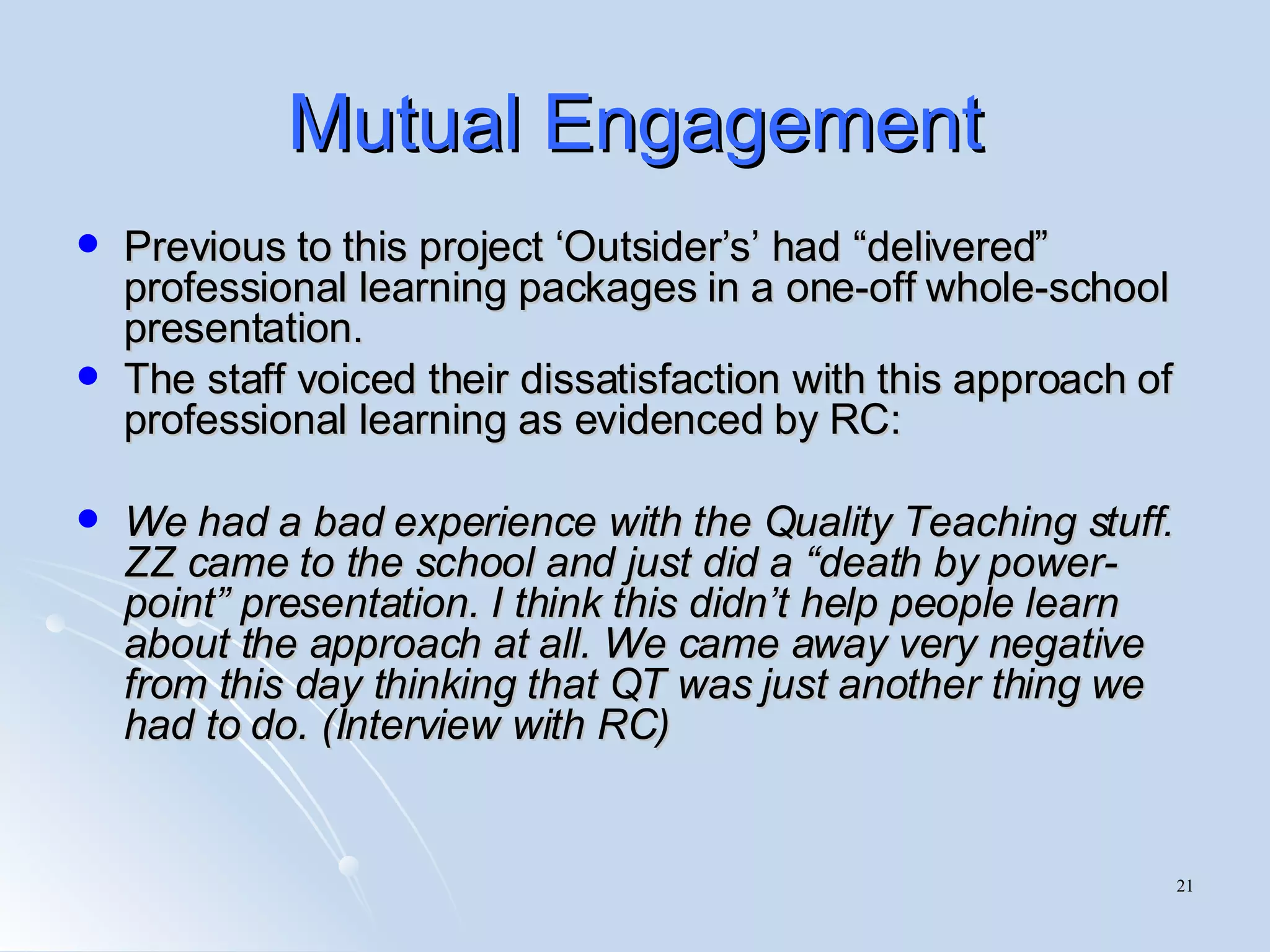 Mutual Engagement Previous to this project ‘Outsider’s’ had “delivered” professional learning packages in a one-off whole-school presentation.  The staff voiced their dissatisfaction with this approach of professional learning as evidenced by RC: We had a bad experience with the Quality Teaching stuff. ZZ came to the school and just did a “death by power-point” presentation. I think this didn’t help people learn about the approach at all. We came away very negative from this day thinking that QT was just another thing we had to do. (Interview with RC) 