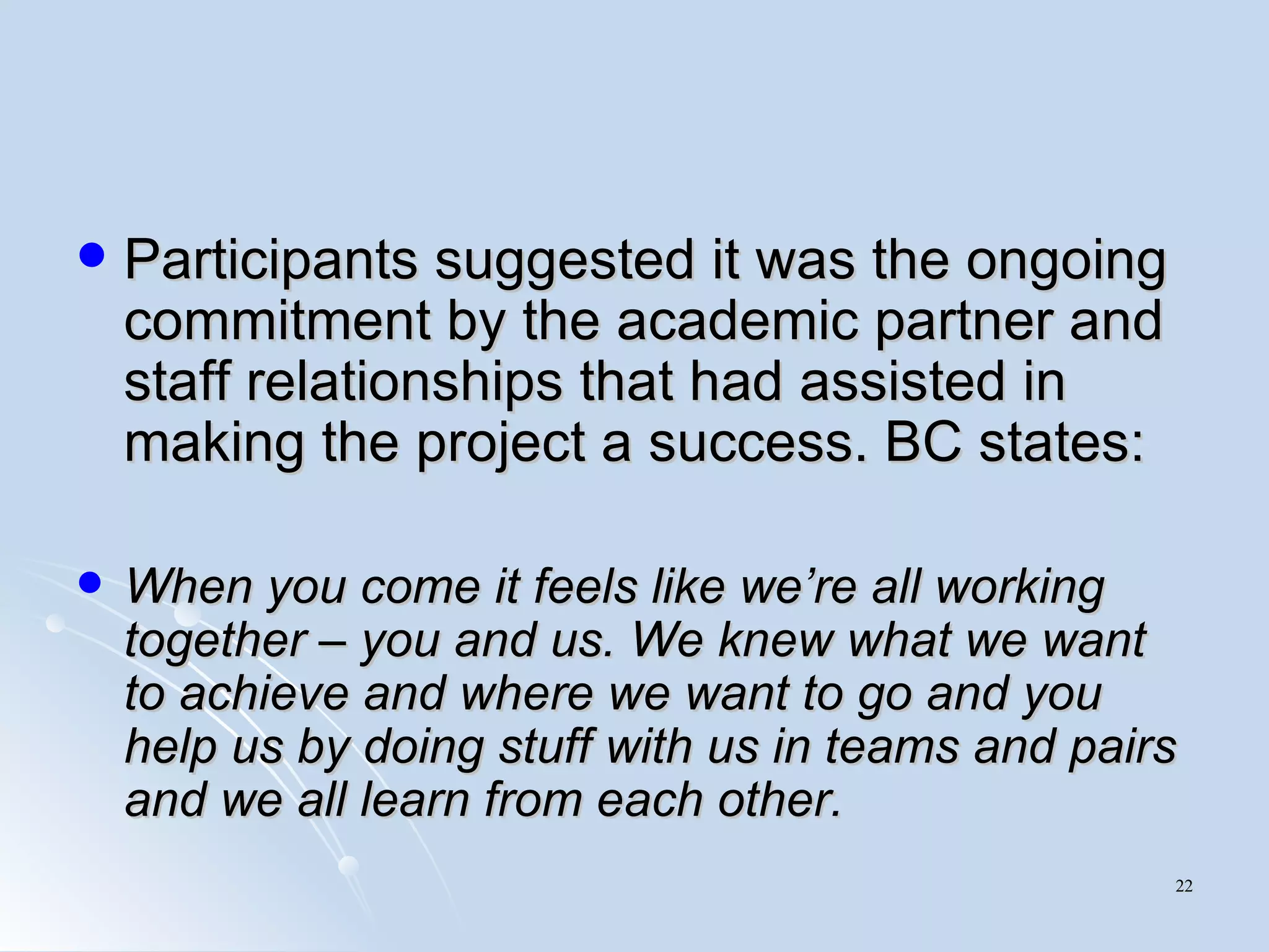 Participants suggested it was the ongoing commitment by the academic partner and staff relationships that had assisted in making the project a success. BC states: When you come it feels like we’re all working together – you and us. We knew what we want to achieve and where we want to go and you help us by doing stuff with us in teams and pairs and we all learn from each other. 