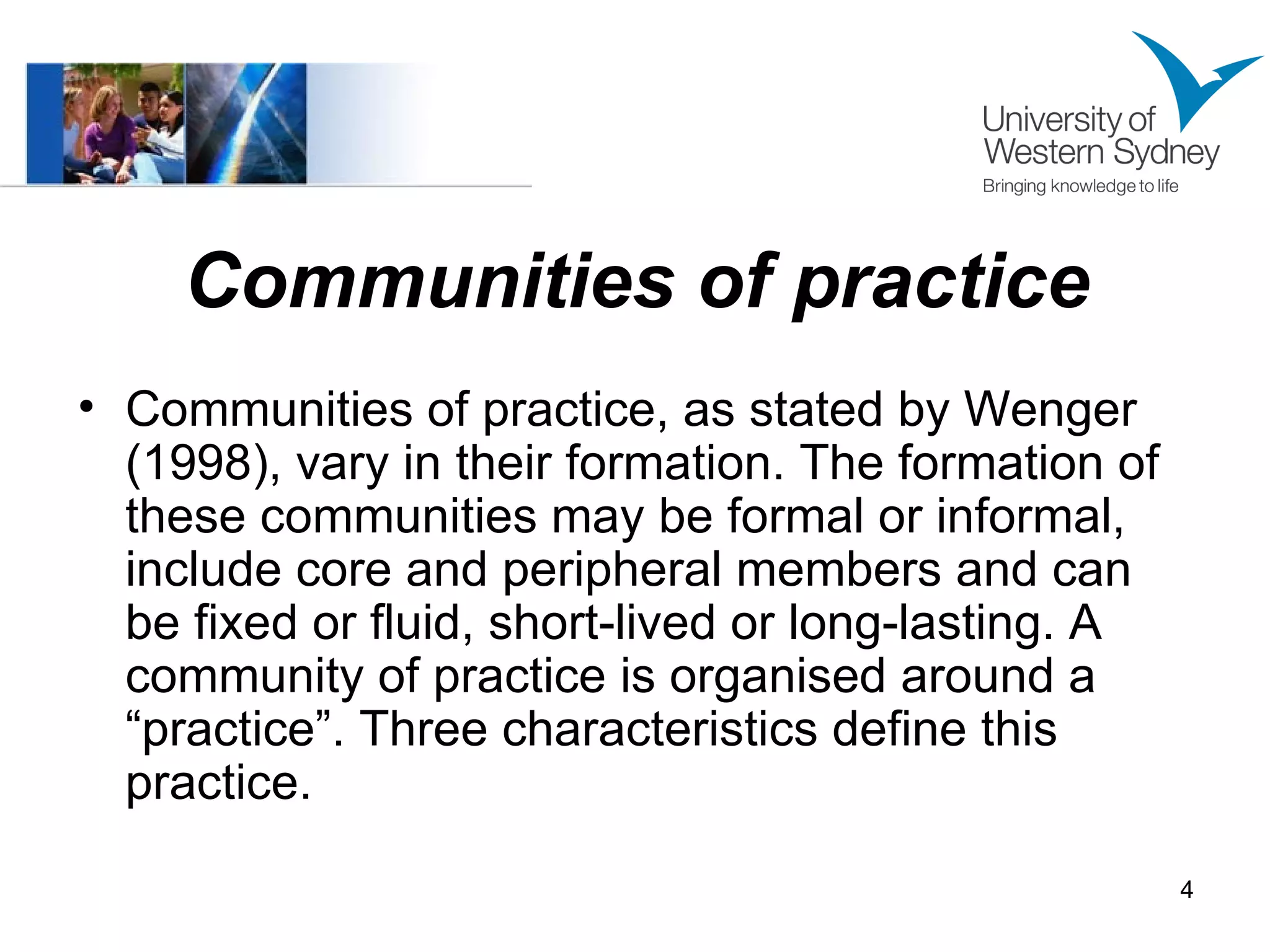 Communities of practice Communities of practice, as stated by Wenger (1998), vary in their formation. The formation of these communities may be formal or informal, include core and peripheral members and can be fixed or fluid, short-lived or long-lasting. A community of practice is organised around a “practice”. Three characteristics define this practice. 