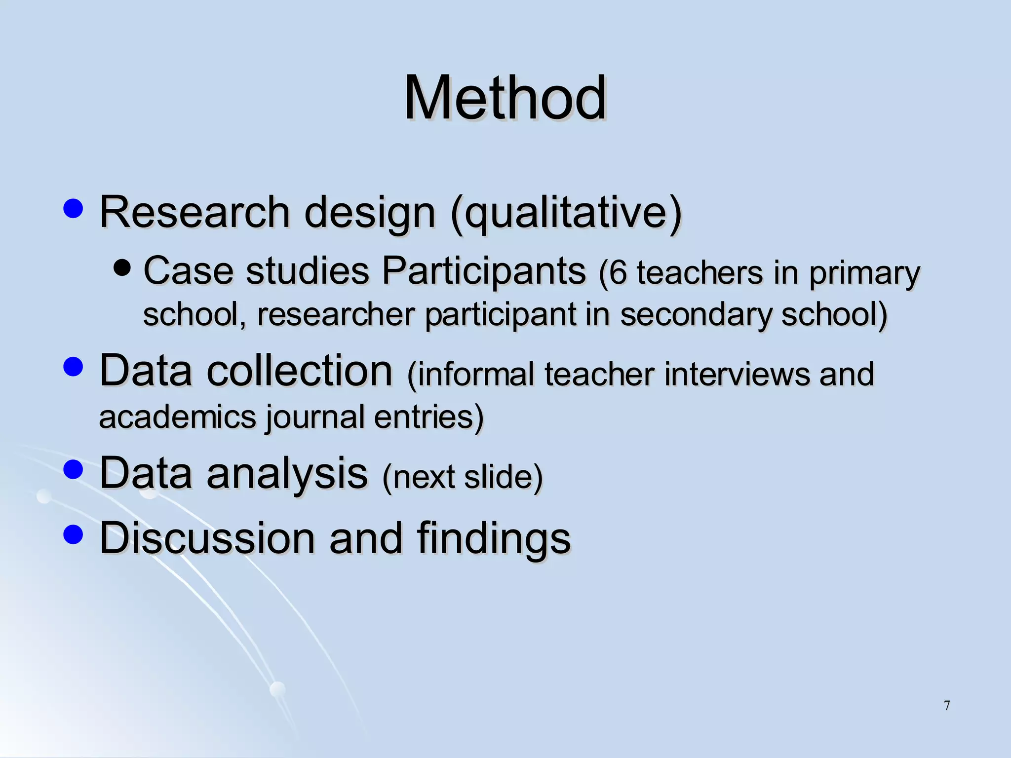 Method Research design (qualitative) Case studies Participants  (6 teachers in primary school, researcher participant in secondary school) Data collection  (informal teacher interviews and academics journal entries) Data analysis  (next slide) Discussion and findings 